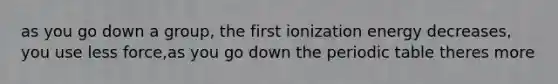 as you go down a group, the first ionization energy decreases, you use less force,as you go down the periodic table theres more