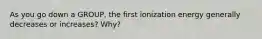 As you go down a GROUP, the first ionization energy generally decreases or increases? Why?