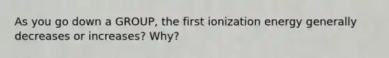 As you go down a GROUP, the first ionization energy generally decreases or increases? Why?