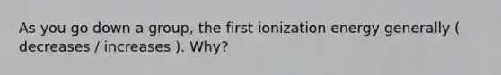 As you go down a group, the first ionization energy generally ( decreases / increases ). Why?