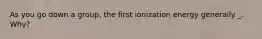 As you go down a group, the first ionization energy generally _. Why?