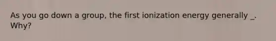 As you go down a group, the first ionization energy generally _. Why?