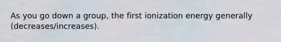 As you go down a group, the first ionization energy generally (decreases/increases).