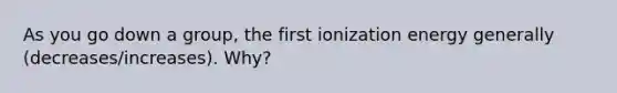 As you go down a group, the first ionization energy generally (decreases/increases). Why?