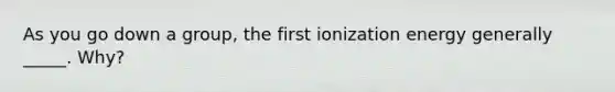 As you go down a group, the first ionization energy generally _____. Why?