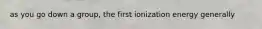 as you go down a group, the first ionization energy generally