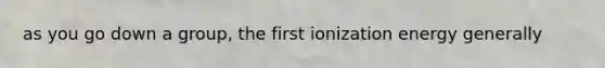 as you go down a group, the first ionization energy generally