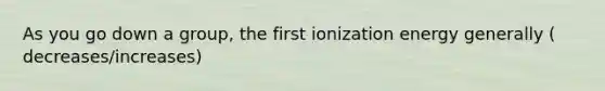 As you go down a group, the first ionization energy generally ( decreases/increases)