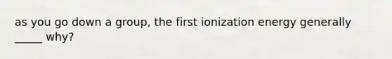 as you go down a group, the first ionization energy generally _____ why?