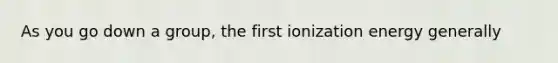 As you go down a group, the first ionization energy generally