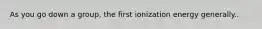 As you go down a group, the first ionization energy generally..