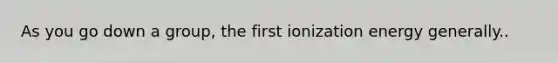 As you go down a group, the first ionization energy generally..