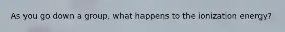 As you go down a group, what happens to the ionization energy?