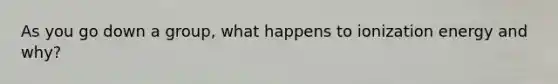 As you go down a group, what happens to ionization energy and why?