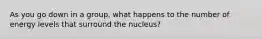 As you go down in a group, what happens to the number of energy levels that surround the nucleus?