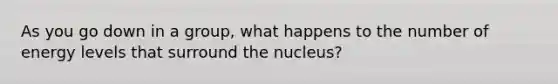 As you go down in a group, what happens to the number of energy levels that surround the nucleus?