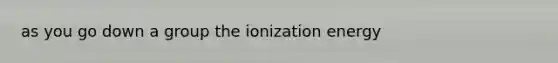 as you go down a group the ionization energy