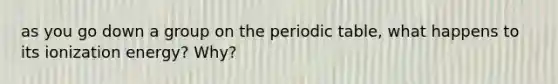 as you go down a group on <a href='https://www.questionai.com/knowledge/kIrBULvFQz-the-periodic-table' class='anchor-knowledge'>the periodic table</a>, what happens to its ionization energy? Why?