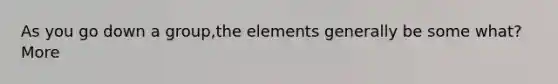 As you go down a group,the elements generally be some what? More