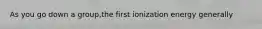 As you go down a group,the first ionization energy generally