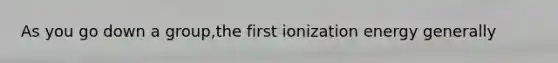 As you go down a group,the first ionization energy generally