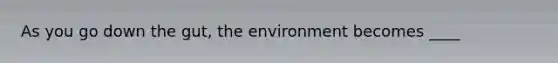 As you go down the gut, the environment becomes ____