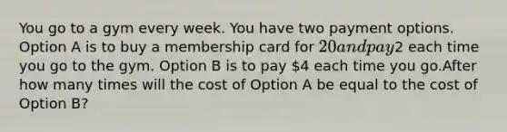 You go to a gym every week. You have two payment options. Option A is to buy a membership card for 20 and pay2 each time you go to the gym. Option B is to pay 4 each time you go.After how many times will the cost of Option A be equal to the cost of Option B?