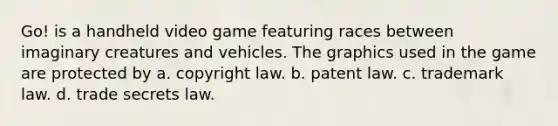 Go! is a handheld video game featuring races between imaginary creatures and vehicles. The graphics used in the game are protected by a. copyright law. b. patent law. c. trademark law. d. trade secrets law.