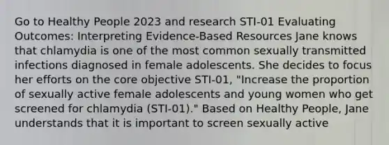 Go to Healthy People 2023 and research STI-01 Evaluating Outcomes: Interpreting Evidence-Based Resources​ Jane knows that chlamydia is one of the most common sexually transmitted infections diagnosed in female adolescents. She decides to focus her efforts on <a href='https://www.questionai.com/knowledge/kD8KqkX2aO-the-core' class='anchor-knowledge'>the core</a> objective STI-01, "Increase the proportion of sexually active female adolescents and young women who get screened for chlamydia (STI-01)." Based on Healthy People, Jane understands that it is important to screen sexually active