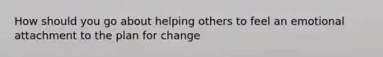 How should you go about helping others to feel an emotional attachment to the plan for change