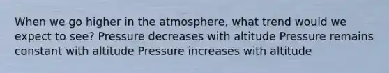 When we go higher in the atmosphere, what trend would we expect to see? Pressure decreases with altitude Pressure remains constant with altitude Pressure increases with altitude