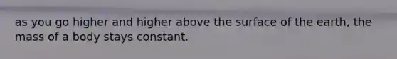 as you go higher and higher above the surface of the earth, the mass of a body stays constant.