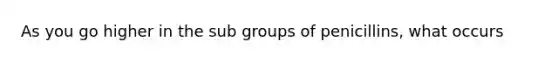 As you go higher in the sub groups of penicillins, what occurs