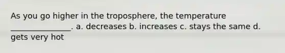 As you go higher in the troposphere, the temperature _______________. a. decreases b. increases c. stays the same d. gets very hot