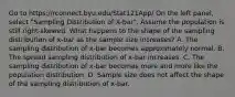 Go to https://rconnect.byu.edu/Stat121App/ On the left panel, select "Sampling Distribution of X-bar". Assume the population is still right-skewed. What happens to the shape of the sampling distribution of x-bar as the sample size increases? A. The sampling distribution of x-bar becomes approximately normal. B. The spread sampling distribution of x-bar increases. C. The sampling distribution of x-bar becomes more and more like the population distribution. D. Sample size does not affect the shape of the sampling distribution of x-bar.