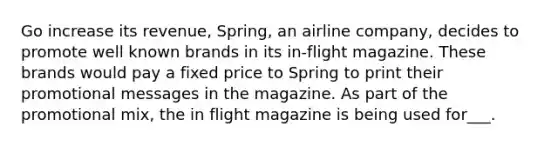 Go increase its revenue, Spring, an airline company, decides to promote well known brands in its in-flight magazine. These brands would pay a fixed price to Spring to print their promotional messages in the magazine. As part of the promotional mix, the in flight magazine is being used for___.