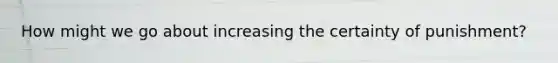 How might we go about increasing the certainty of punishment?