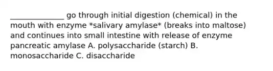 ______________ go through initial digestion (chemical) in the mouth with enzyme *salivary amylase* (breaks into maltose) and continues into small intestine with release of enzyme pancreatic amylase A. polysaccharide (starch) B. monosaccharide C. disaccharide