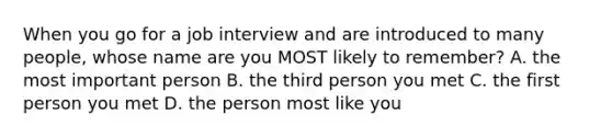 When you go for a job interview and are introduced to many people, whose name are you MOST likely to remember? A. the most important person B. the third person you met C. the first person you met D. the person most like you