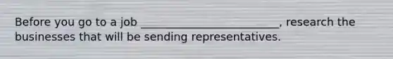 Before you go to a job _________________________, research the businesses that will be sending representatives.