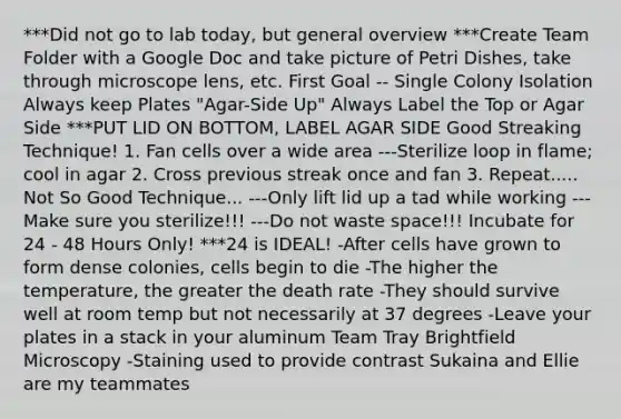 ***Did not go to lab today, but general overview ***Create Team Folder with a Google Doc and take picture of Petri Dishes, take through microscope lens, etc. First Goal -- Single Colony Isolation Always keep Plates "Agar-Side Up" Always Label the Top or Agar Side ***PUT LID ON BOTTOM, LABEL AGAR SIDE Good Streaking Technique! 1. Fan cells over a wide area ---Sterilize loop in flame; cool in agar 2. Cross previous streak once and fan 3. Repeat..... Not So Good Technique... ---Only lift lid up a tad while working ---Make sure you sterilize!!! ---Do not waste space!!! Incubate for 24 - 48 Hours Only! ***24 is IDEAL! -After cells have grown to form dense colonies, cells begin to die -The higher the temperature, the greater the death rate -They should survive well at room temp but not necessarily at 37 degrees -Leave your plates in a stack in your aluminum Team Tray Brightfield Microscopy -Staining used to provide contrast Sukaina and Ellie are my teammates