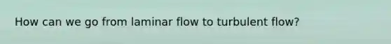 How can we go from laminar flow to turbulent flow?