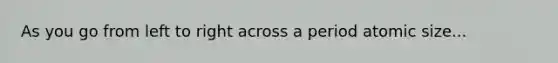 As you go from left to right across a period atomic size...