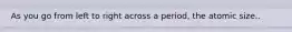 As you go from left to right across a period, the atomic size..