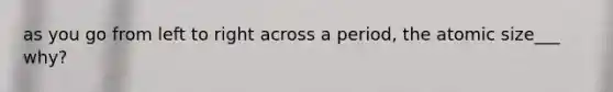 as you go from left to right across a period, the atomic size___ why?