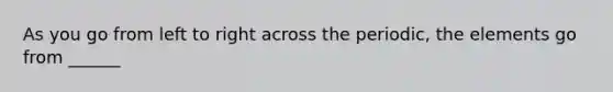 As you go from left to right across the periodic, the elements go from ______