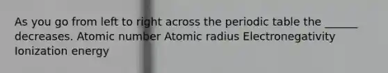 As you go from left to right across the periodic table the ______ decreases. Atomic number Atomic radius Electronegativity Ionization energy