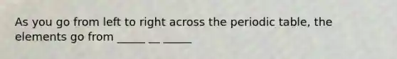 As you go from left to right across the periodic table, the elements go from _____ __ _____
