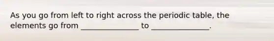As you go from left to right across the periodic table, the elements go from _______________ to _______________.