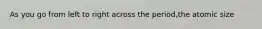 As you go from left to right across the period,the atomic size
